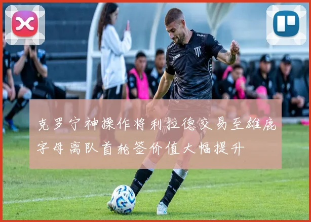 克罗宁神操作将利拉德交易至雄鹿字母离队首轮签价值大幅提升