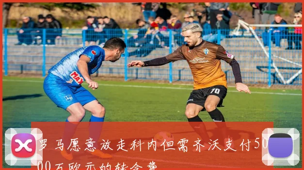 罗马愿意放走科内但需齐沃支付5000万欧元的转会费