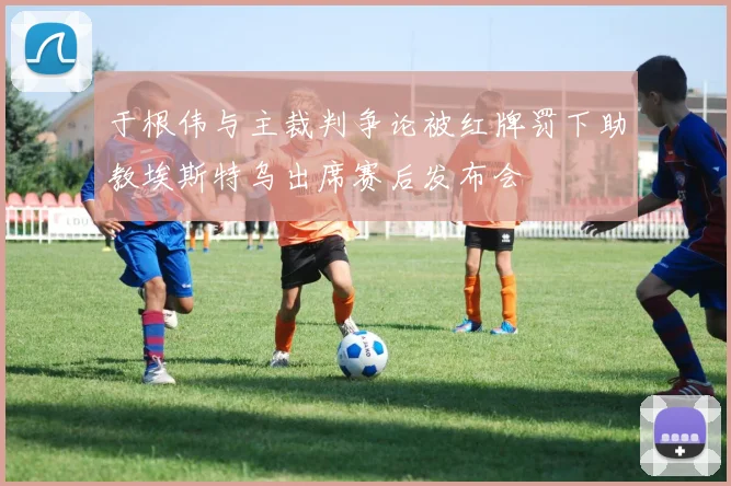 于根伟与主裁判争论被红牌罚下助教埃斯特乌出席赛后发布会