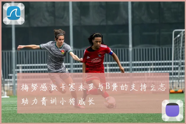 梅努感激卡塞米罗与B费的支持立志助力青训小将成长