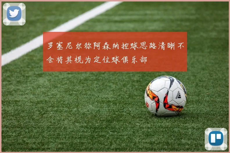 罗塞尼尔称阿森纳控球思路清晰不会将其视为定位球俱乐部