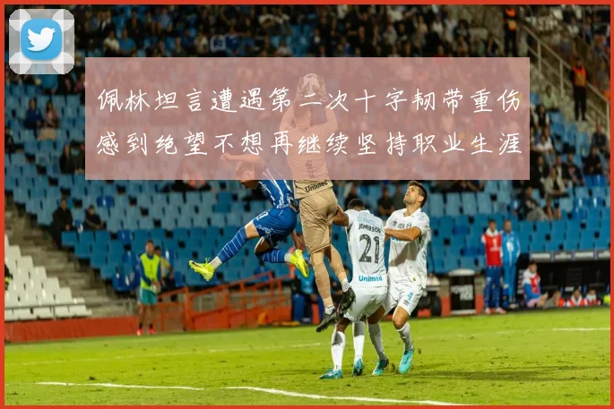 佩林坦言遭遇第二次十字韧带重伤感到绝望不想再继续坚持职业生涯