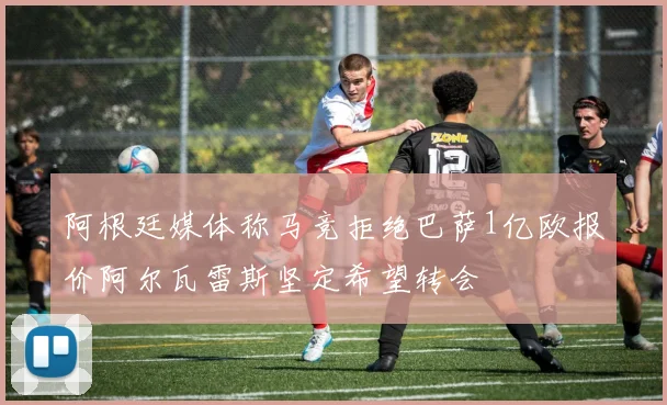 阿根廷媒体称马竞拒绝巴萨1亿欧报价阿尔瓦雷斯坚定希望转会