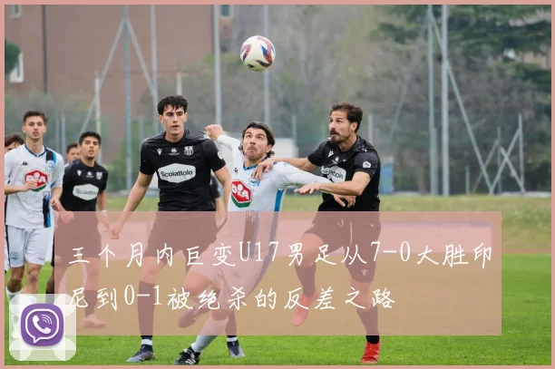 三个月内巨变U17男足从7-0大胜印尼到0-1被绝杀的反差之路
