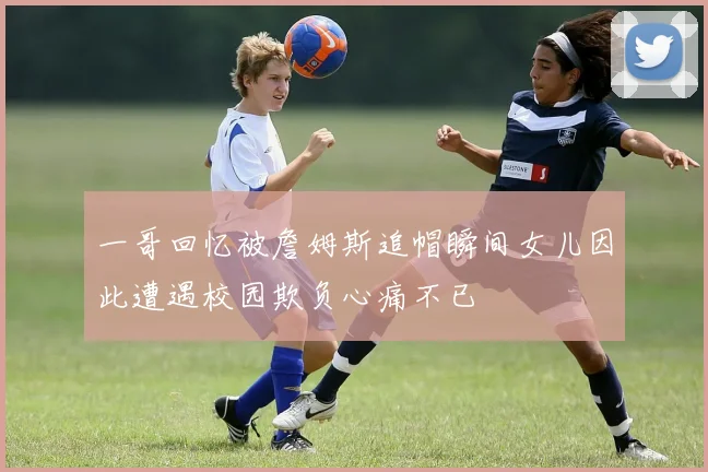 一哥回忆被詹姆斯追帽瞬间女儿因此遭遇校园欺负心痛不已