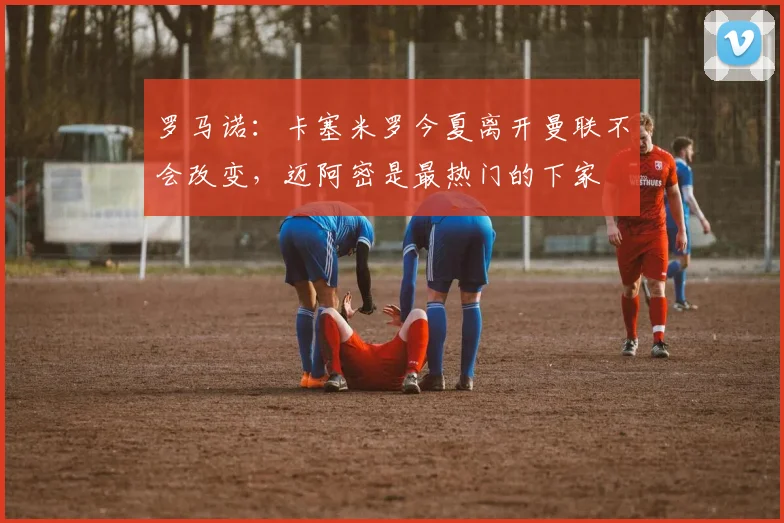 罗马诺：卡塞米罗今夏离开曼联不会改变，迈阿密是最热门的下家
