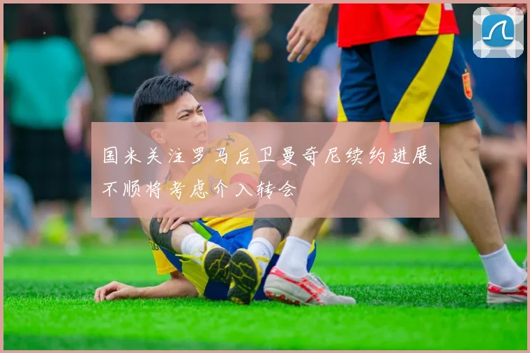 国米关注罗马后卫曼奇尼续约进展不顺将考虑介入转会