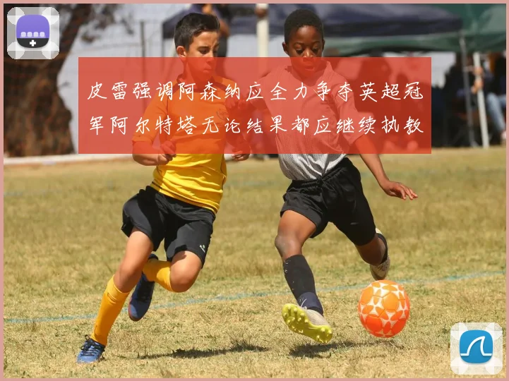 皮雷强调阿森纳应全力争夺英超冠军阿尔特塔无论结果都应继续执教