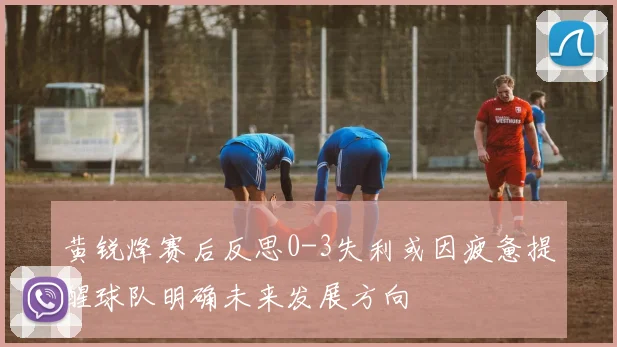 黄锐烽赛后反思0-3失利或因疲惫提醒球队明确未来发展方向