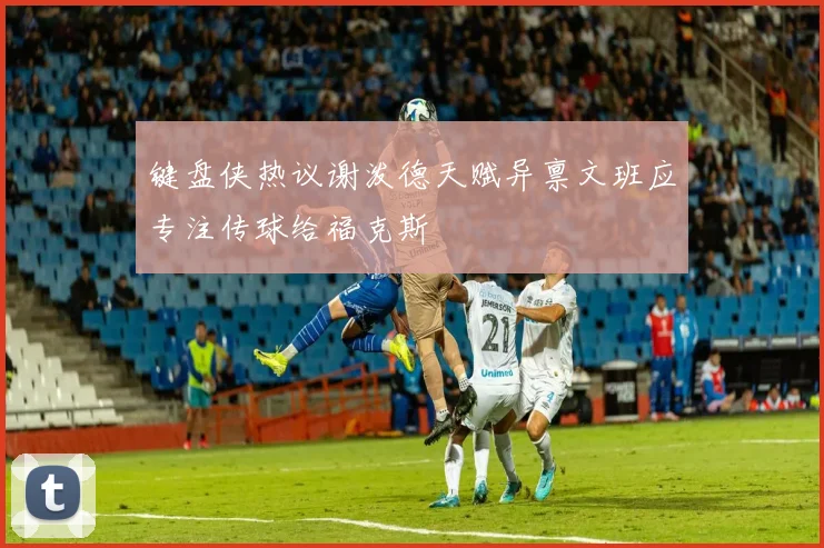 键盘侠热议谢泼德天赋异禀文班应专注传球给福克斯