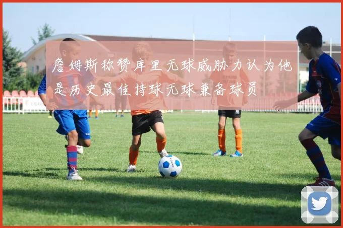 詹姆斯称赞库里无球威胁力认为他是历史最佳持球无球兼备球员