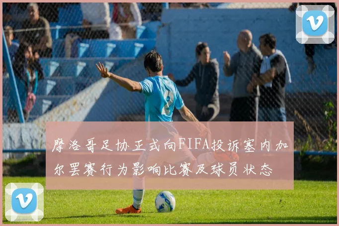 摩洛哥足协正式向FIFA投诉塞内加尔罢赛行为影响比赛及球员状态