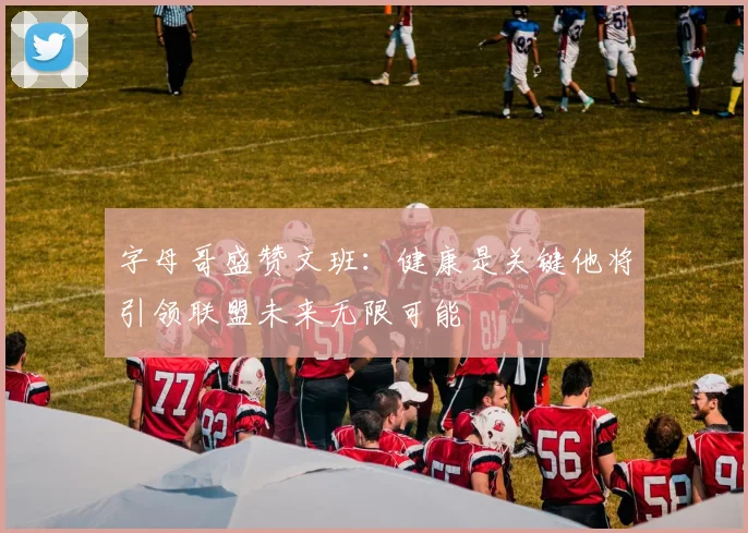 字母哥盛赞文班：健康是关键他将引领联盟未来无限可能