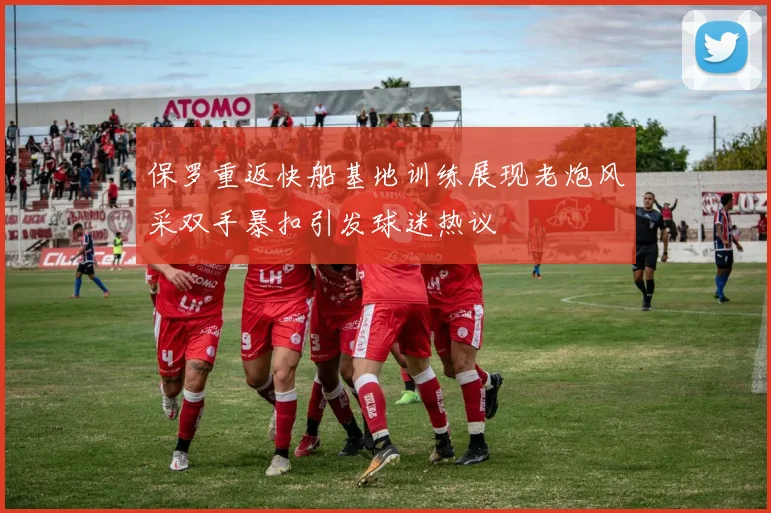 保罗重返快船基地训练展现老炮风采双手暴扣引发球迷热议