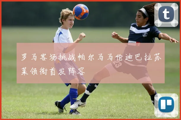 罗马客场挑战帕尔马马伦迪巴拉苏莱领衔首发阵容