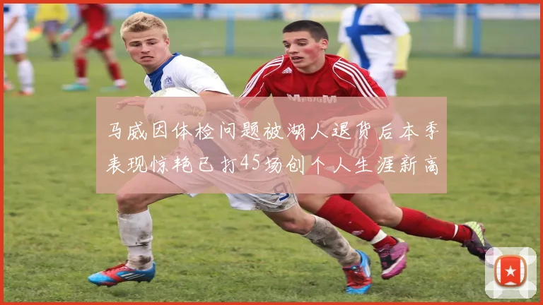 马威因体检问题被湖人退货后本季表现惊艳已打45场创个人生涯新高