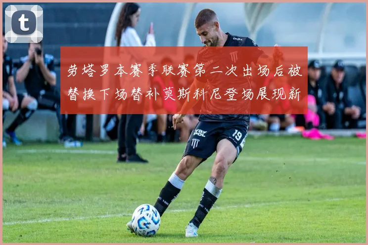 劳塔罗本赛季联赛第二次出场后被替换下场替补莫斯科尼登场展现新机会