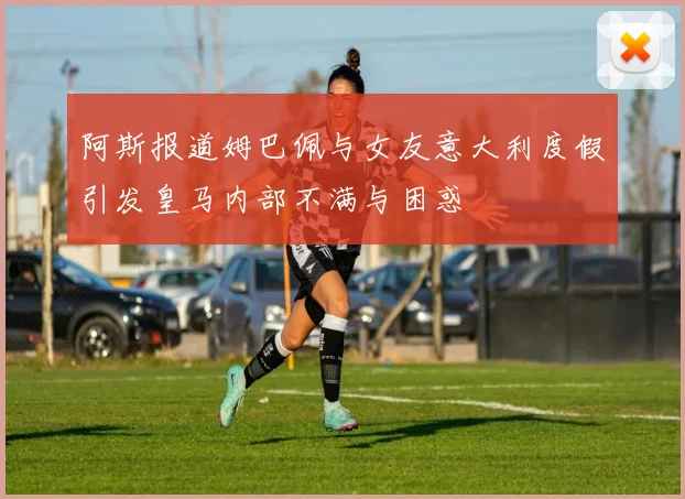 阿斯报道姆巴佩与女友意大利度假引发皇马内部不满与困惑