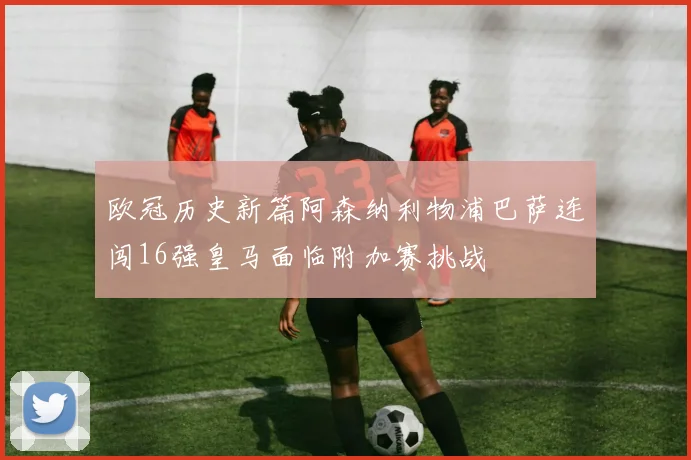 欧冠历史新篇阿森纳利物浦巴萨连闯16强皇马面临附加赛挑战