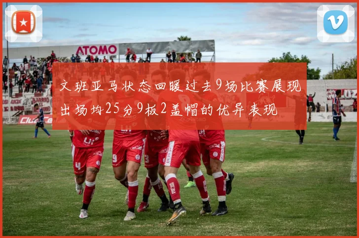文班亚马状态回暖过去9场比赛展现出场均25分9板2盖帽的优异表现