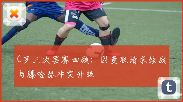 C罗三次罢赛回顾：因曼联请求缺战与滕哈赫冲突升级