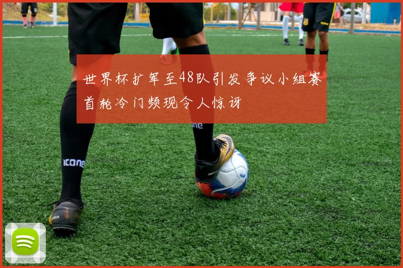 世界杯扩军至48队引发争议小组赛首轮冷门频现令人惊讶