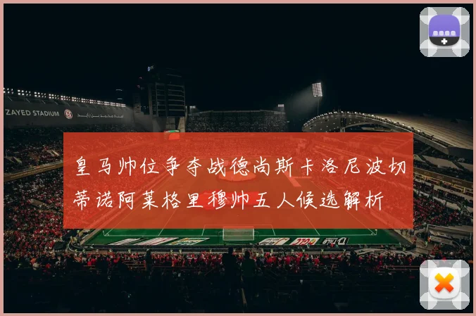 皇马帅位争夺战德尚斯卡洛尼波切蒂诺阿莱格里穆帅五人候选解析