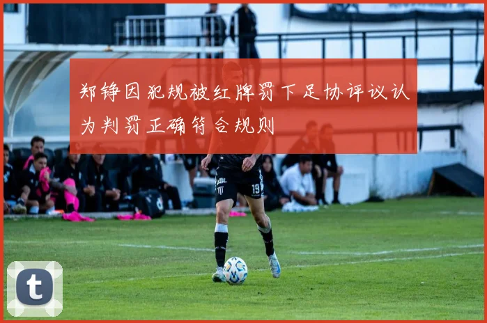郑铮因犯规被红牌罚下足协评议认为判罚正确符合规则
